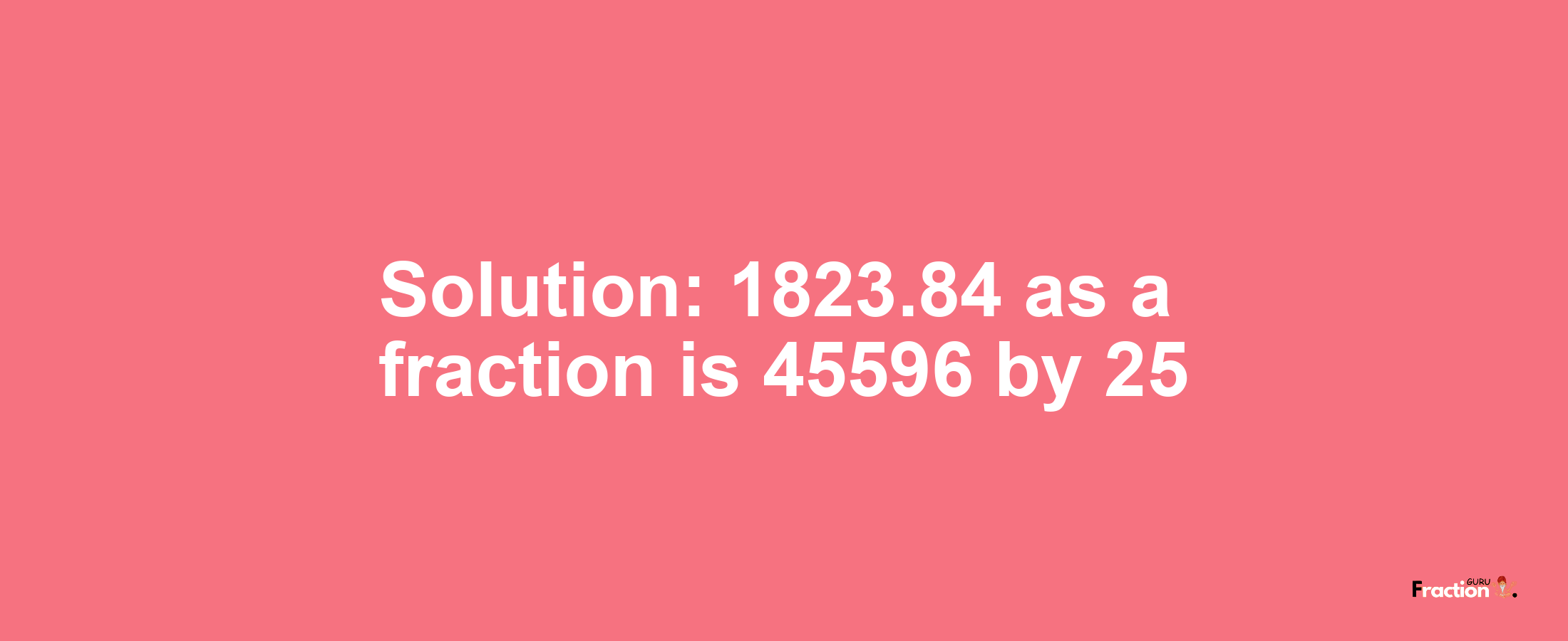 Solution:1823.84 as a fraction is 45596/25